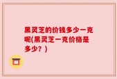 黑灵芝的价钱多少一克呢(黑灵芝一克价格是多少？)