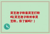 灵芝孢子粉是灵芝打粉吗(灵芝孢子粉并非灵芝粉，你了解吗？)