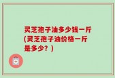灵芝孢子油多少钱一斤(灵芝孢子油价格一斤是多少？)