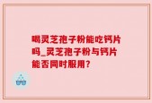 喝灵芝孢子粉能吃钙片吗_灵芝孢子粉与钙片能否同时服用？