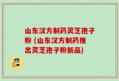 山东汉方制药灵芝孢子粉 (山东汉方制药推出灵芝孢子粉新品)