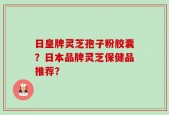 日皇牌灵芝孢子粉胶囊？日本品牌灵芝保健品推荐？