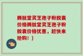 腾肽堂灵芝孢子粉胶囊价格腾肽堂灵芝孢子粉胶囊价格优惠，赶快来抢购！)