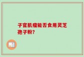 子官肌瘤能否食用灵芝孢子粉？