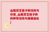 山西灵芝孢子粉功效与作用_山西灵芝孢子粉的神奇功效与健康益处)