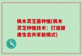 枫木灵芝菌种植(枫木灵芝种植技术：打造健康生态共享新模式)