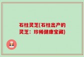 石柱灵芝(石柱出产的灵芝：珍稀健康宝藏)