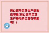 周口西华灵芝生产基地在哪里(周口西华灵芝生产基地的位置在哪里呢？)