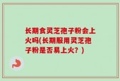 长期食灵芝孢子粉会上火吗(长期服用灵芝孢子粉是否易上火？)