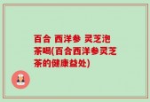 百合 西洋参 灵芝泡茶喝(百合西洋参灵芝茶的健康益处)