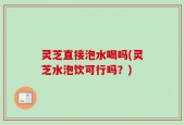 灵芝直接泡水喝吗(灵芝水泡饮可行吗？)