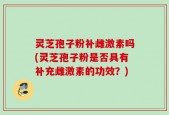 灵芝孢子粉补雌激素吗(灵芝孢子粉是否具有补充雌激素的功效？)