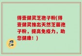 得壹健灵芝孢子粉(得壹健灵推出天然芝菌孢子粉，提高免疫力，助您健康！)