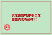 灵芝面霜有用吗(灵芝面霜究竟有效吗？)