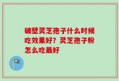 破壁灵芝孢子什么时候吃效果好？灵芝孢子粉怎么吃最好