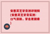 安惠灵芝牙膏测评视频(安惠灵芝牙膏实测：口气清新，牙齿更健康)