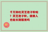 千万别吃灵芝孢子粉啦？灵芝孢子粉，健康人也能长期服用吗