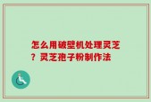 怎么用破壁机处理灵芝？灵芝孢子粉制作法