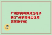 广州萝岗粤微灵芝孢子粉(广州萝岗推出优质灵芝孢子粉)