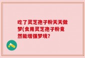 吃了灵芝孢子粉天天做梦(食用灵芝孢子粉竟然能增强梦境？