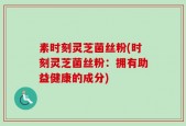 素时刻灵芝菌丝粉(时刻灵芝菌丝粉：拥有助益健康的成分)