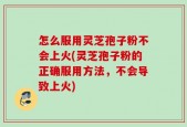 怎么服用灵芝孢子粉不会上火(灵芝孢子粉的正确服用方法，不会导致上火)