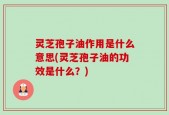 灵芝孢子油作用是什么意思(灵芝孢子油的功效是什么？)