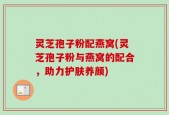灵芝孢子粉配燕窝(灵芝孢子粉与燕窝的配合，助力护肤养颜)