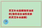 灵芝补水面膜推荐油皮的(推荐适合油性皮肤的灵芝补水面膜)