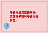 子宫肉瘤灵芝孢子粉(灵芝孢子粉对子宫肉瘤有益)