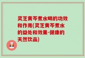 灵芝黄芩煮水喝的功效和作用(灵芝黄芩煮水的益处和效果-健康的天然饮品)