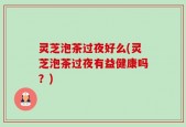 灵芝泡茶过夜好么(灵芝泡茶过夜有益健康吗？)