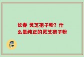 长春 灵芝孢子粉？什么是纯正的灵芝孢子粉