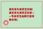 美乐家大渊灵芝价格(美乐家大渊灵芝价格——专业灵芝品牌打造领跑市场)