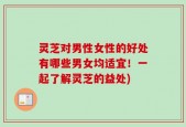 灵芝对男性女性的好处有哪些男女均适宜！一起了解灵芝的益处)