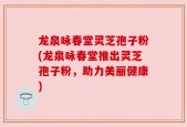 龙泉咏春堂灵芝孢子粉(龙泉咏春堂推出灵芝孢子粉，助力美丽健康)