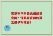 灵芝孢子粉皆选保鹤堂官网？保鹤堂官网的灵芝孢子粉推荐？