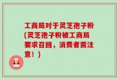 工商局对于灵芝孢子粉(灵芝孢子粉被工商局要求召回，消费者需注意！)