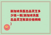 新加坡良医出品灵芝多少钱一瓶(新加坡良医出品灵芝瓶装价格揭晓)