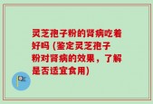 灵芝孢子粉的肾病吃着好吗 (鉴定灵芝孢子粉对肾病的效果，了解是否适宜食用)