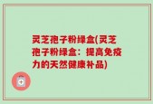 灵芝孢子粉绿盒(灵芝孢子粉绿盒：提高免疫力的天然健康补品)