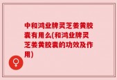 中和鸿业牌灵芝姜黄胶囊有用么(和鸿业牌灵芝姜黄胶囊的功效及作用)