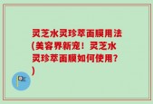 灵芝水灵珍萃面膜用法(美容界新宠！灵芝水灵珍萃面膜如何使用？)