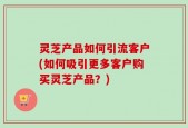 灵芝产品如何引流客户(如何吸引更多客户购买灵芝产品？)