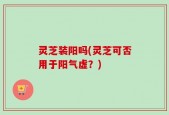灵芝装阳吗(灵芝可否用于阳气虚？)