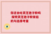 你还会吃灵芝孢子粉吗 探究灵芝孢子粉背后的与选择考量