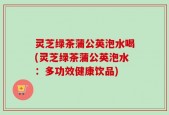 灵芝绿茶蒲公英泡水喝(灵芝绿茶蒲公英泡水：多功效健康饮品)