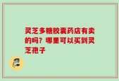灵芝多糖胶囊药店有卖的吗？哪里可以买到灵芝孢子