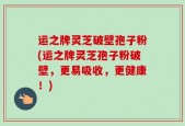 运之牌灵芝破壁孢子粉(运之牌灵芝孢子粉破壁，更易吸收，更健康！)