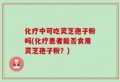 化疗中可吃灵芝孢子粉吗(化疗患者能否食用灵芝孢子粉？)